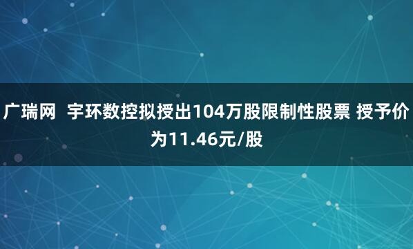广瑞网  宇环数控拟授出104万股限制性股票 授予价为11.46元/股