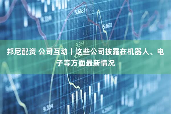 邦尼配资 公司互动丨这些公司披露在机器人、电子等方面最新情况
