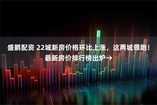 盛鹏配资 22城新房价格环比上涨，这两城领跑！最新房价排行榜出炉→