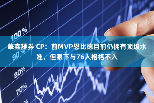 華鑫證券 CP：前MVP恩比德目前仍拥有顶级水准，但眼下与76人格格不入