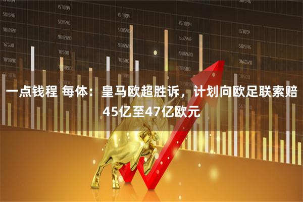 一点钱程 每体：皇马欧超胜诉，计划向欧足联索赔45亿至47亿欧元