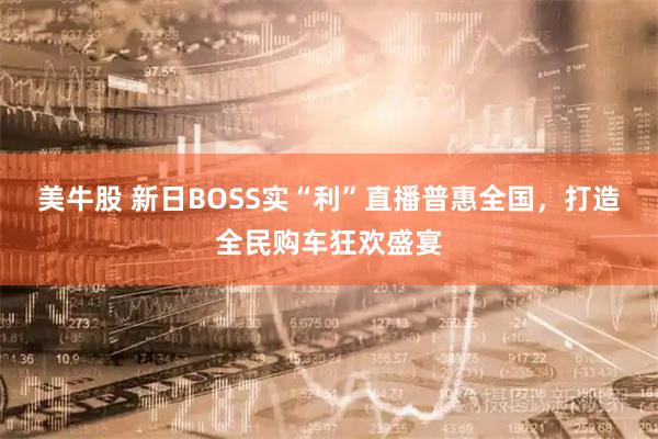 美牛股 新日BOSS实“利”直播普惠全国，打造全民购车狂欢盛宴