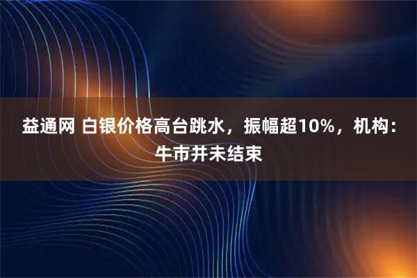 益通网 白银价格高台跳水，振幅超10%，机构：牛市并未结束