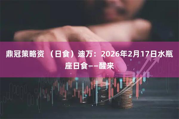 鼎冠策略资 （日食）迪万：2026年2月17日水瓶座日食——醒来