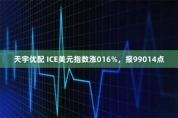 天宇优配 ICE美元指数涨016%，报99014点