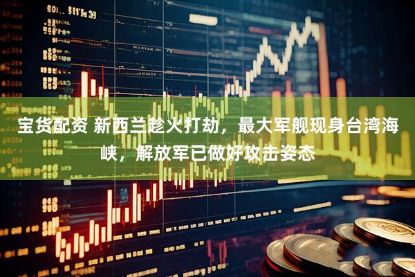宝货配资 新西兰趁火打劫，最大军舰现身台湾海峡，解放军已做好攻击姿态