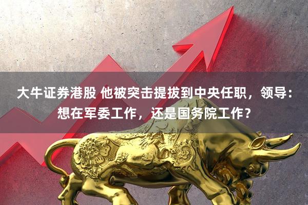 大牛证券港股 他被突击提拔到中央任职，领导：想在军委工作，还是国务院工作？