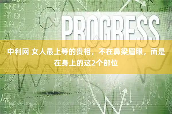 中利网 女人最上等的贵相，不在鼻梁眉眼，而是在身上的这2个部位