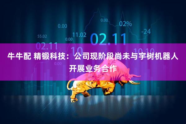 牛牛配 精锻科技：公司现阶段尚未与宇树机器人开展业务合作