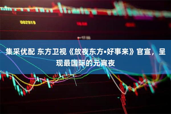 集采优配 东方卫视《放夜东方•好事来》官宣，呈现最国际的元宵夜