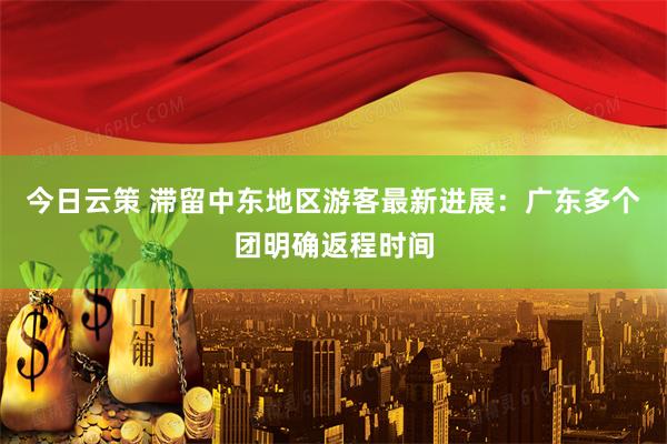 今日云策 滞留中东地区游客最新进展：广东多个团明确返程时间