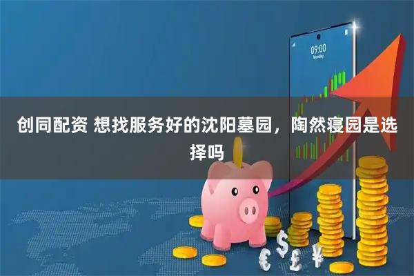 创同配资 想找服务好的沈阳墓园，陶然寝园是选择吗