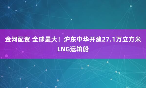 金河配资 全球最大！沪东中华开建27.1万立方米LNG运输船